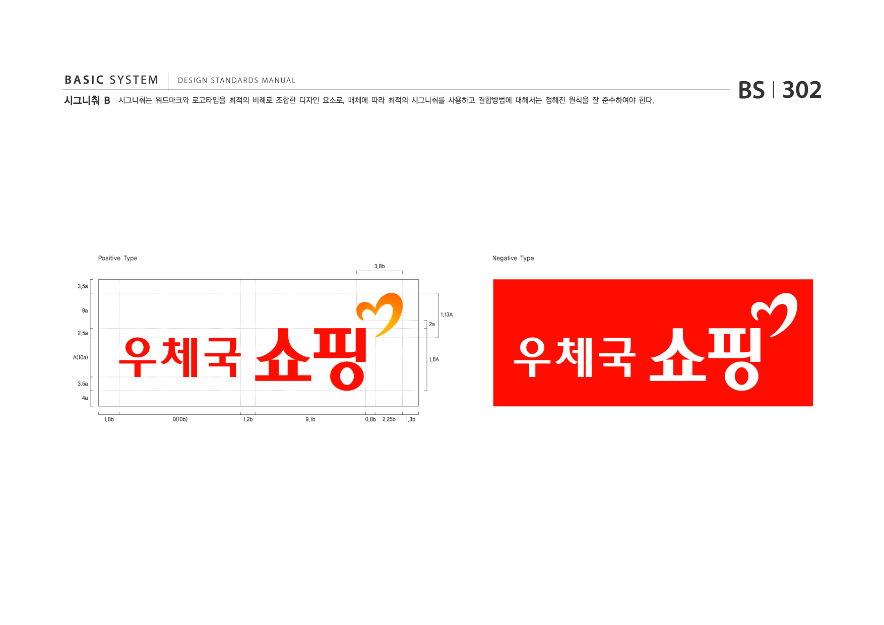 BASIC SYSTEM  DESIGN STANDARDS MANUAL 시그니춰 B 시그니춰는 워드마크와 로고타입을 최적의 비례로 조합한 디자인 요소로, 매체에 따라 최적의 시그니춰를 사용하고 결합방법에 대해서는 정해진 원칙을 잘 준수하여야 한다. BS I 302 Positive Type 3.8b 3.5a 9a 2.5a A(10a) 3.5a 4a 1.8b B(10b) 1.2b 9.1b 0.8b 2.25b 1.3b 1.13A 2a 1.6A 우체국 쇼핑 Negative Type 우체국 쇼핑 